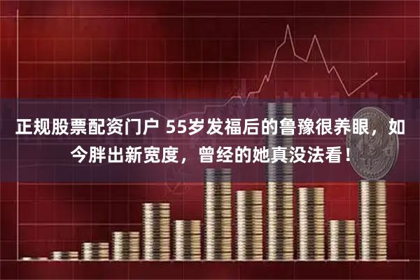 正规股票配资门户 55岁发福后的鲁豫很养眼，如今胖出新宽度，曾经的她真没法看！