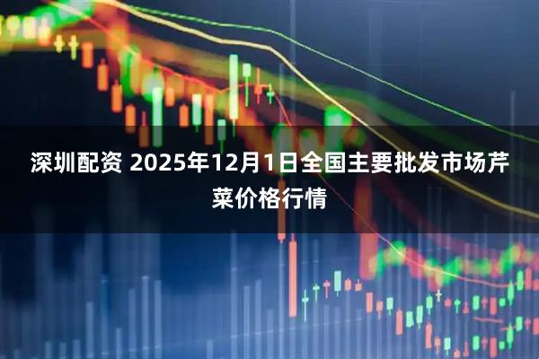 深圳配资 2025年12月1日全国主要批发市场芹菜价格行情