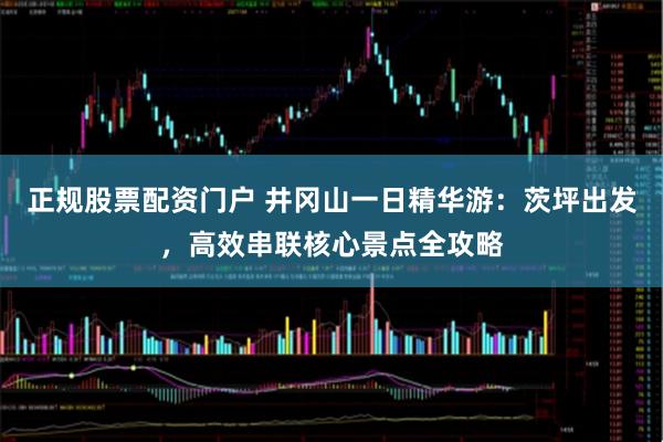 正规股票配资门户 井冈山一日精华游：茨坪出发，高效串联核心景点全攻略