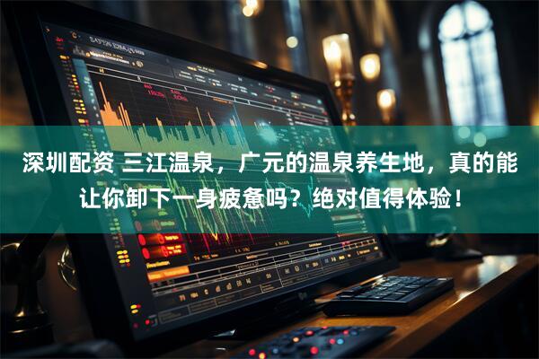 深圳配资 三江温泉，广元的温泉养生地，真的能让你卸下一身疲惫吗？绝对值得体验！