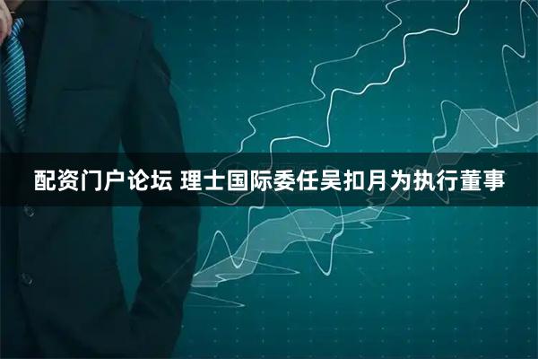 配资门户论坛 理士国际委任吴扣月为执行董事