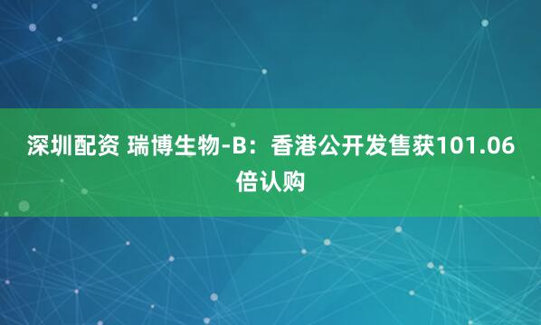 深圳配资 瑞博生物-B：香港公开发售获101.06倍认购