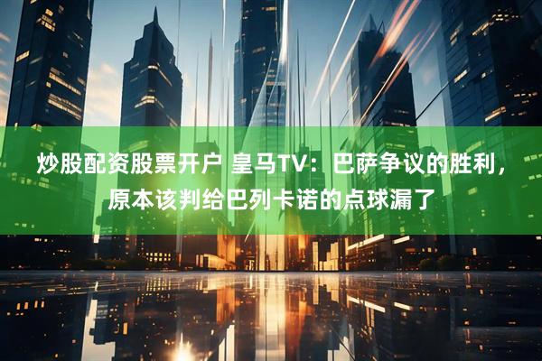 炒股配资股票开户 皇马TV:巴萨争议的胜利,原本该判给巴列卡诺的点球漏了