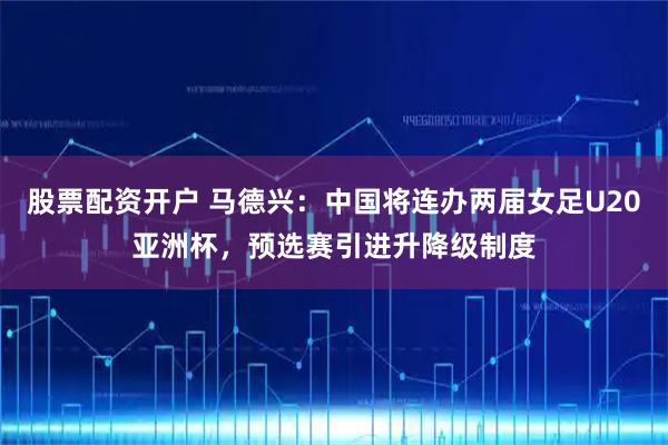 股票配资开户 马德兴:中国将连办两届女足U20亚洲杯,预选赛引进升降级制度