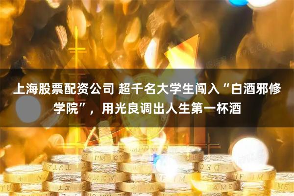 上海股票配资公司 超千名大学生闯入“白酒邪修学院”,用光良调出人生第一杯酒