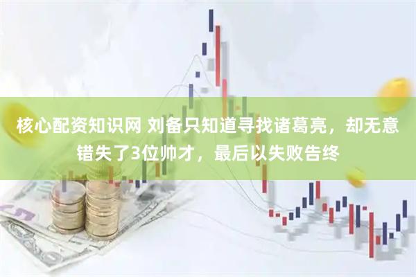 核心配资知识网 刘备只知道寻找诸葛亮，却无意错失了3位帅才，最后以失败告终