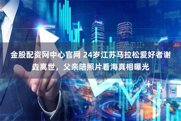 金股配资网中心官网 24岁江苏马拉松爱好者谢垚离世，父亲陪照片看海真相曝光