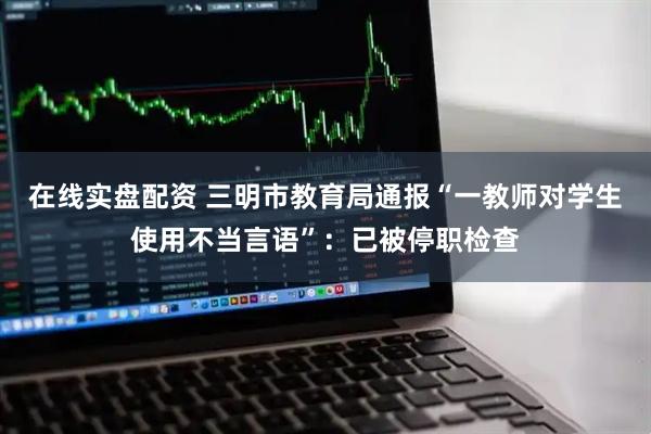 在线实盘配资 三明市教育局通报“一教师对学生使用不当言语”：已被停职检查