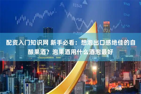 配资入门知识网 新手必看：想泡出口感绝佳的自酿果酒？泡果酒用什么酒泡最好