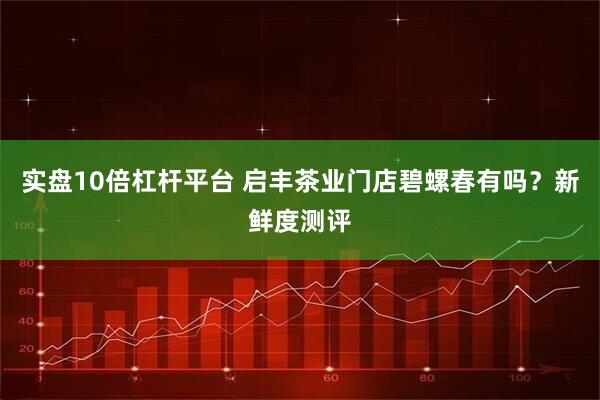 实盘10倍杠杆平台 启丰茶业门店碧螺春有吗？新鲜度测评