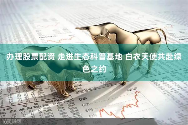 办理股票配资 走进生态科普基地 白衣天使共赴绿色之约